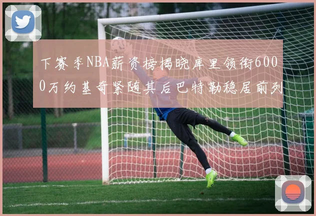 下赛季NBA薪资榜揭晓库里领衔6000万约基奇紧随其后巴特勒稳居前列
