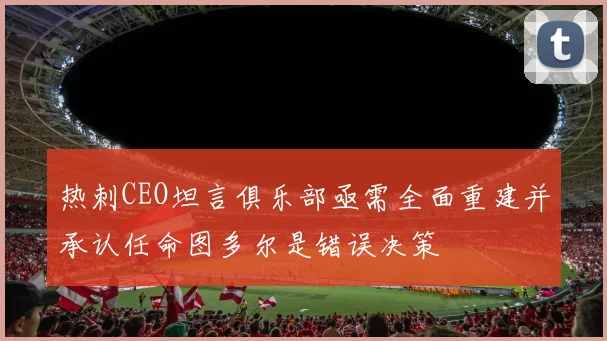 热刺CEO坦言俱乐部亟需全面重建并承认任命图多尔是错误决策