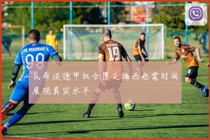 瓦希谈德甲机会匮乏梅西也需时间展现真实水平
