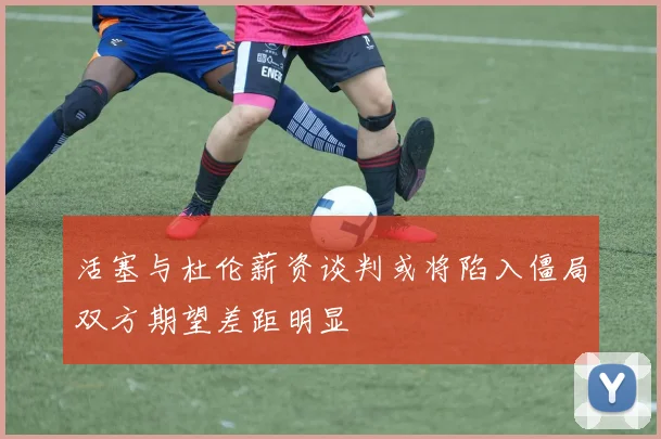 活塞与杜伦薪资谈判或将陷入僵局双方期望差距明显