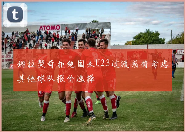 姆拉契奇拒绝国米U23过渡或将考虑其他球队报价选择