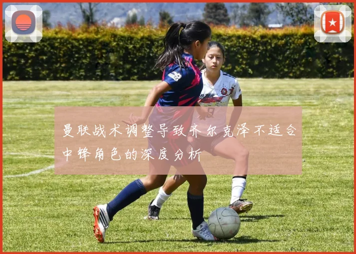 曼联战术调整导致齐尔克泽不适合中锋角色的深度分析