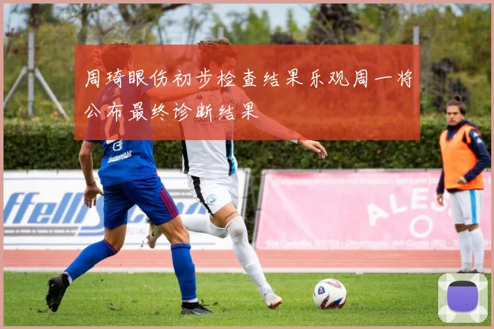 周琦眼伤初步检查结果乐观周一将公布最终诊断结果