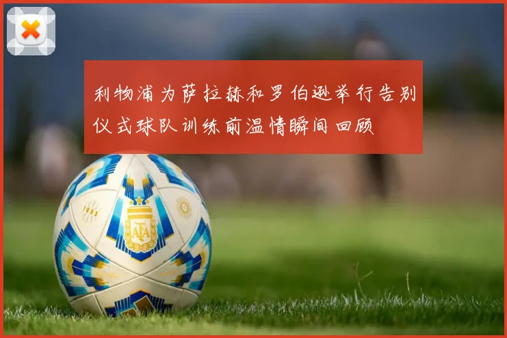 利物浦为萨拉赫和罗伯逊举行告别仪式球队训练前温情瞬间回顾