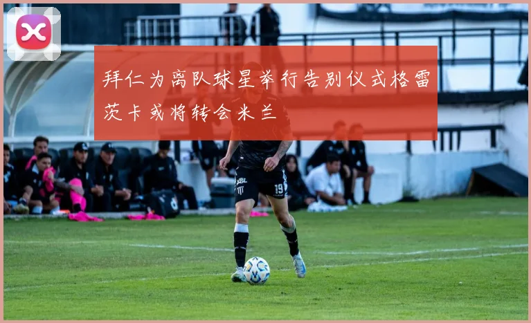 拜仁为离队球星举行告别仪式格雷茨卡或将转会米兰
