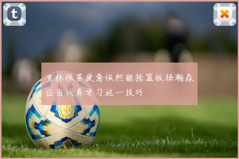 克林根虽疲惫依然能抢篮板杨瀚森应当认真学习这一技巧