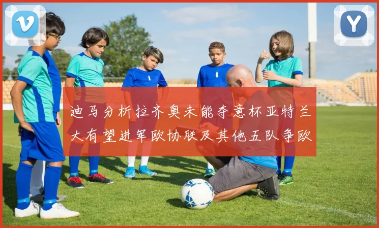 迪马分析拉齐奥未能夺意杯亚特兰大有望进军欧协联及其他五队争欧联资格