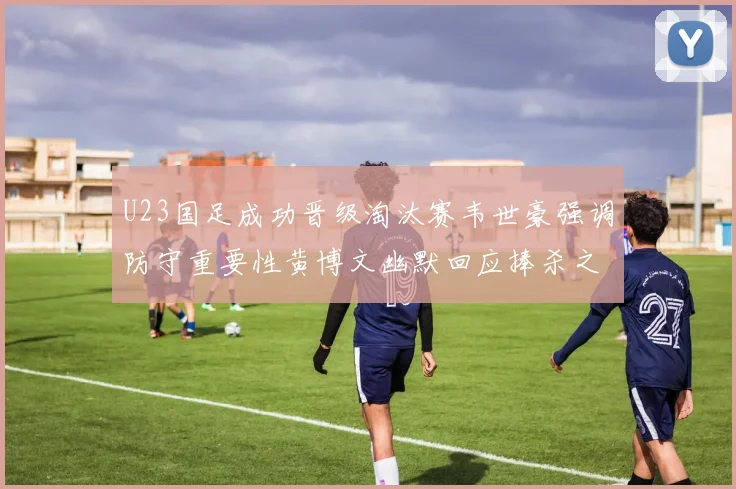 U23国足成功晋级淘汰赛韦世豪强调防守重要性黄博文幽默回应捧杀之说