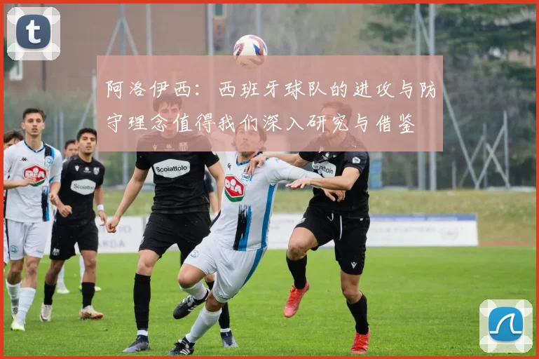 阿洛伊西：西班牙球队的进攻与防守理念值得我们深入研究与借鉴