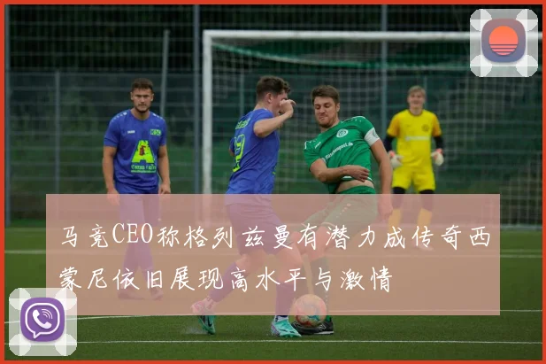 马竞CEO称格列兹曼有潜力成传奇西蒙尼依旧展现高水平与激情