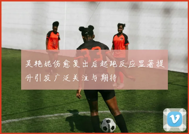 吴艳妮伤愈复出后起跑反应显著提升引发广泛关注与期待