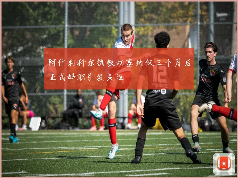 阿什利科尔执教切塞纳仅三个月后正式辞职引发关注